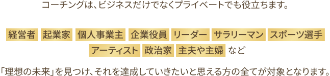 コーチングはビジネスだけなく、プライベートでも役立ちます。経営者、起業家、個人事業主、企業役員、リーダー、サラリーマン、スポーツ選手、アーティスト、政治家、主夫や主婦など 理想の未来を見つけ、それを達成していきたいと思える方全てが対象となります。