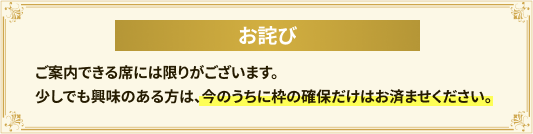 ご案内できる席には限りがございます。少しでも興味のある方は、今のうちに枠の確保だけはお済ませください。